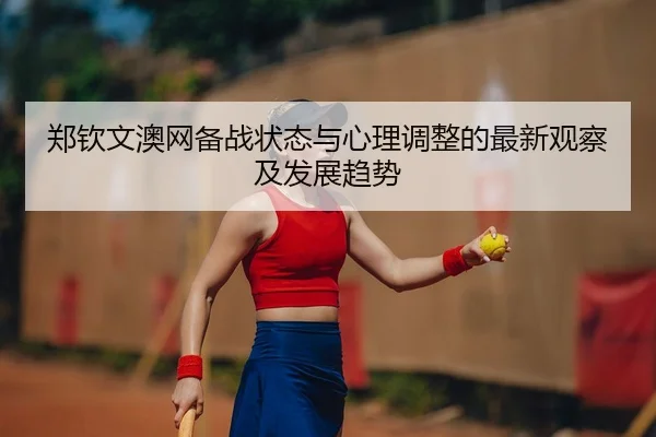 郑钦文澳网备战状态与心理调整的最新观察及发展趋势